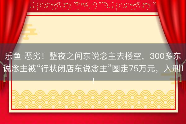 乐鱼 恶劣!整夜之间东说念主去楼空,300多东说念主被“行状闭店东说念主”圈走75万元,入刑!