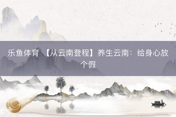 乐鱼体育 【从云南登程】养生云南：给身心放个假