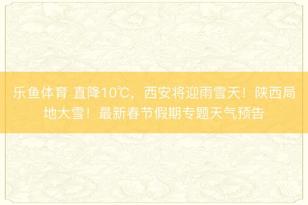 乐鱼体育 直降10℃，西安将迎雨雪天！陕西局地大雪！最新春节假期专题天气预告