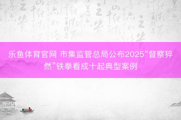 乐鱼体育官网 市集监管总局公布2025“督察猝然”铁拳看成十起典型案例