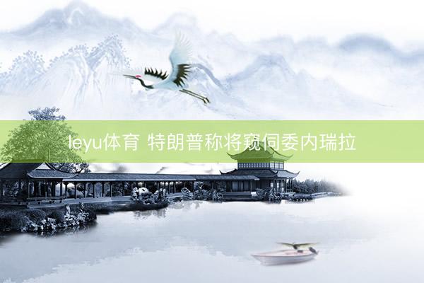 leyu体育 特朗普称将窥伺委内瑞拉