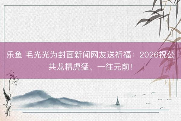 乐鱼 毛光光为封面新闻网友送祈福：2026祝公共龙精虎猛、一往无前！