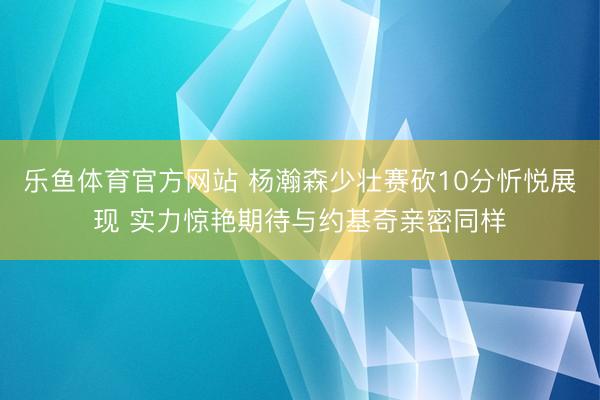 乐鱼体育官方网站 杨瀚森少壮赛砍10分忻悦展现 实力惊艳期待与约基奇亲密同样