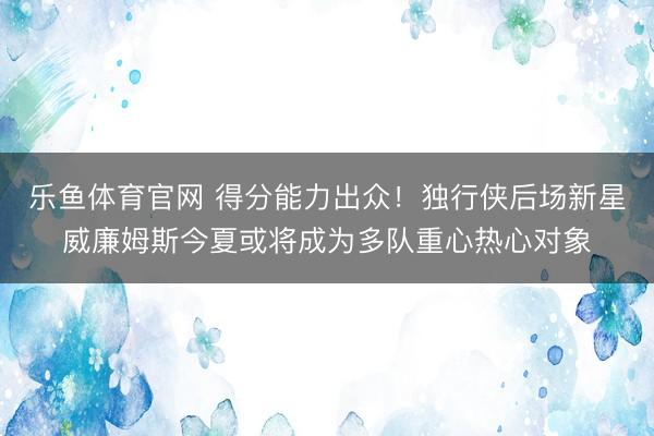 乐鱼体育官网 得分能力出众！独行侠后场新星威廉姆斯今夏或将成为多队重心热心对象