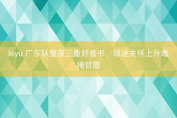 leyu 广东队整夜三重好音书，球迷关怀上升难掩甘愿