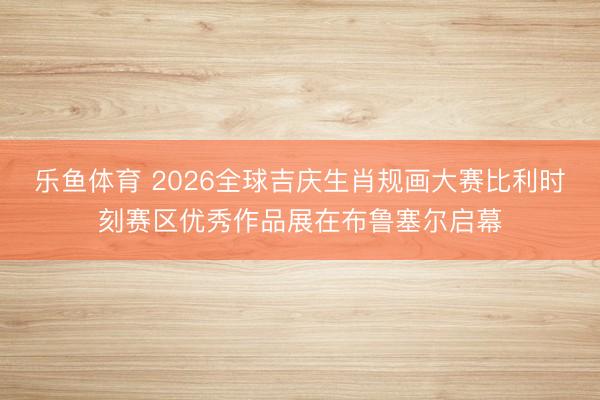 乐鱼体育 2026全球吉庆生肖规画大赛比利时刻赛区优秀作品展在布鲁塞尔启幕