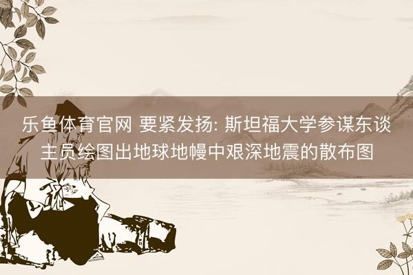 乐鱼体育官网 要紧发扬: 斯坦福大学参谋东谈主员绘图出地球地幔中艰深地震的散布图