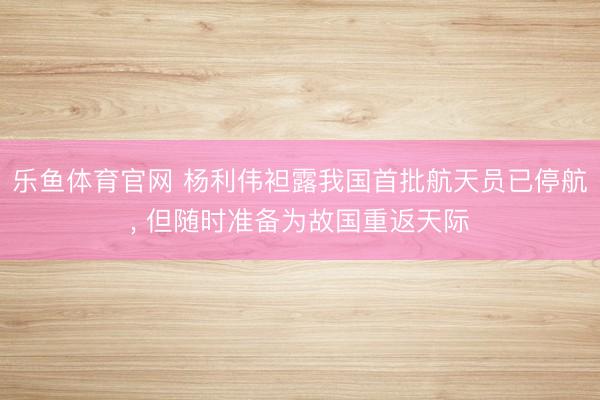 乐鱼体育官网 杨利伟袒露我国首批航天员已停航, 但随时准备为故国重返天际