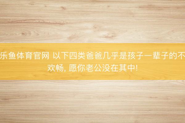 乐鱼体育官网 以下四类爸爸几乎是孩子一辈子的不欢畅, 愿你老公没在其中!