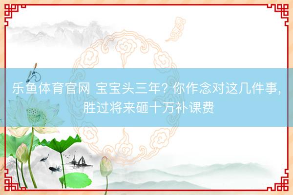 乐鱼体育官网 宝宝头三年? 你作念对这几件事， 胜过将来砸十万补课费