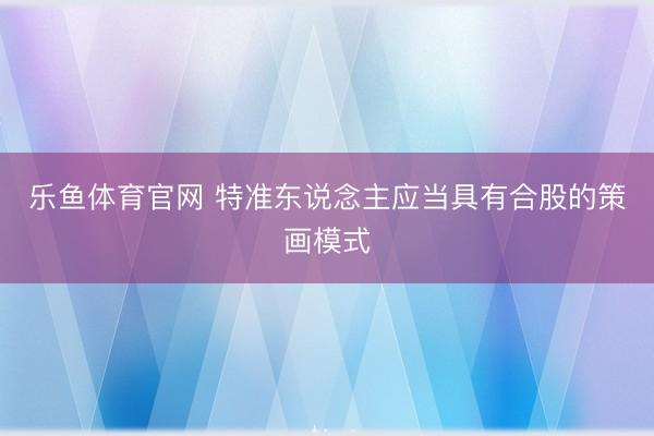 乐鱼体育官网 特准东说念主应当具有合股的策画模式