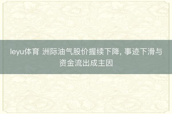 leyu体育 洲际油气股价握续下降, 事迹下滑与资金流出成主因
