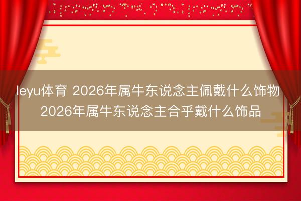 leyu体育 2026年属牛东说念主佩戴什么饰物 2026年属牛东说念主合乎戴什么饰品
