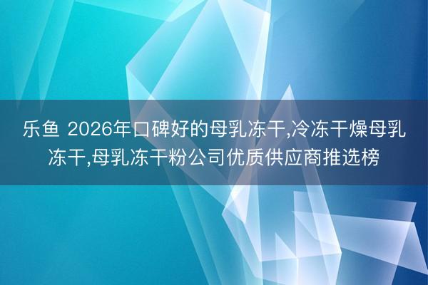 乐鱼 2026年口碑好的母乳冻干,冷冻干燥母乳冻干,母乳冻干粉公司优质供应商推选榜