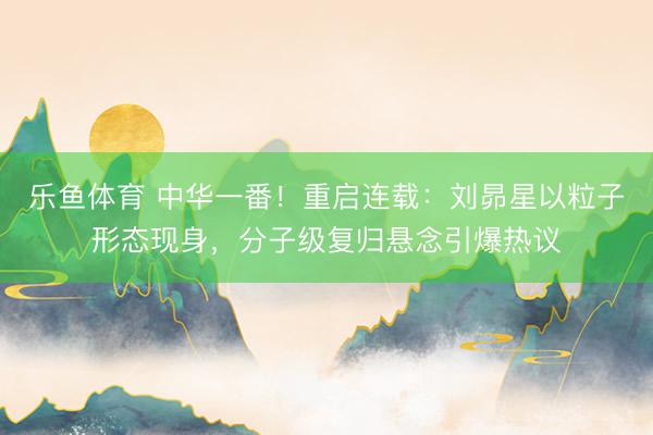 乐鱼体育 中华一番！重启连载：刘昴星以粒子形态现身，分子级复归悬念引爆热议