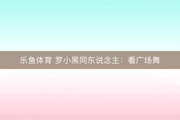 乐鱼体育 罗小黑同东说念主:看广场舞