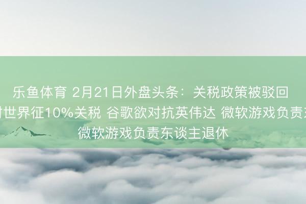 乐鱼体育 2月21日外盘头条：关税政策被驳回 特朗普将对世界征10%关税 谷歌欲对抗英伟达 微软游戏负责东谈主退休