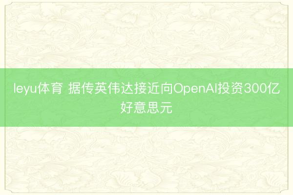 leyu体育 据传英伟达接近向OpenAI投资300亿好意思元