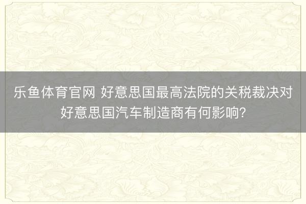 乐鱼体育官网 好意思国最高法院的关税裁决对好意思国汽车制造商有何影响？
