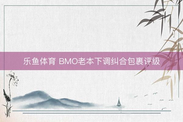 乐鱼体育 BMO老本下调纠合包裹评级