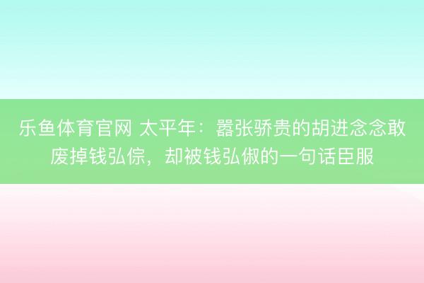 乐鱼体育官网 太平年：嚣张骄贵的胡进念念敢废掉钱弘倧，却被钱弘俶的一句话臣服