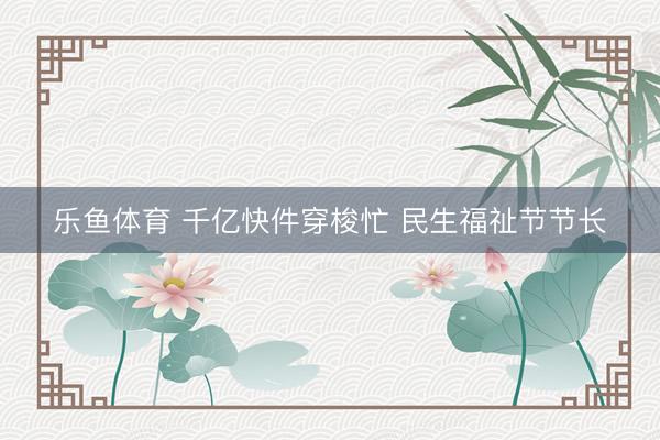 乐鱼体育 千亿快件穿梭忙 民生福祉节节长