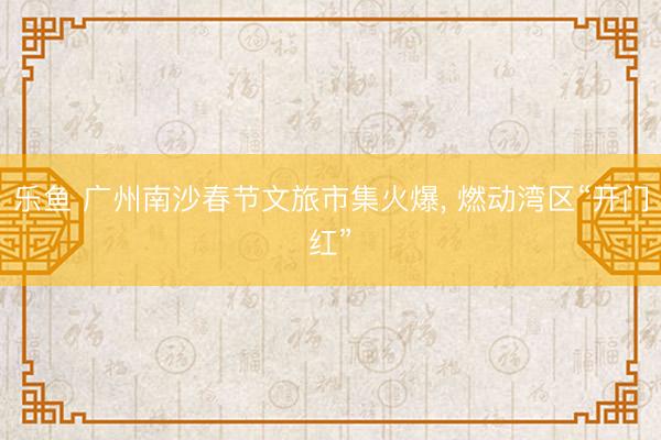 乐鱼 广州南沙春节文旅市集火爆, 燃动湾区“开门红”
