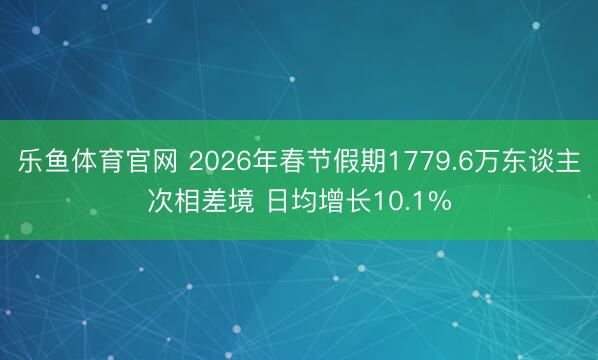 乐鱼体育官网 2026年春节假期1779.6万东谈主次相差境 日均增长10.1%