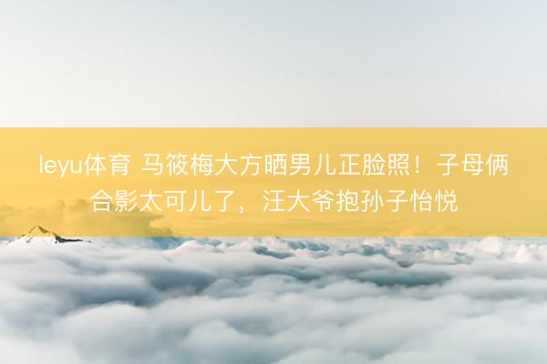 leyu体育 马筱梅大方晒男儿正脸照！子母俩合影太可儿了，汪大爷抱孙子怡悦