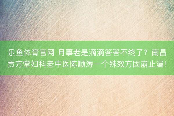 乐鱼体育官网 月事老是滴滴答答不终了？南昌贡方堂妇科老中医陈顺涛一个殊效方固崩止漏！