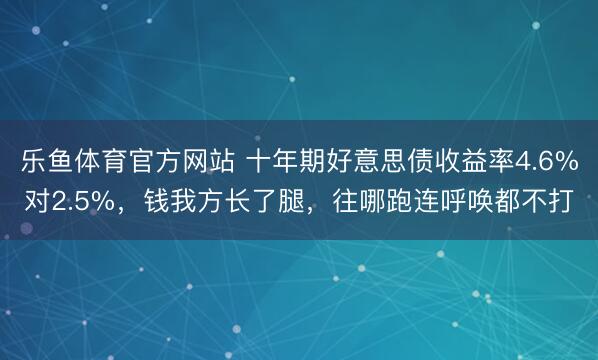 乐鱼体育官方网站 十年期好意思债收益率4.6%对2.5%，钱我方长了腿，往哪跑连呼唤都不打