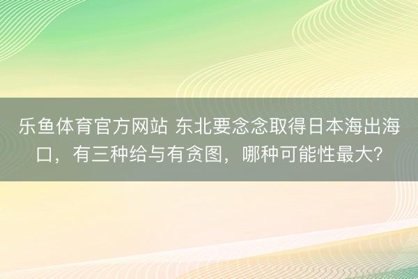 乐鱼体育官方网站 东北要念念取得日本海出海口，有三种给与有贪图，哪种可能性最大？