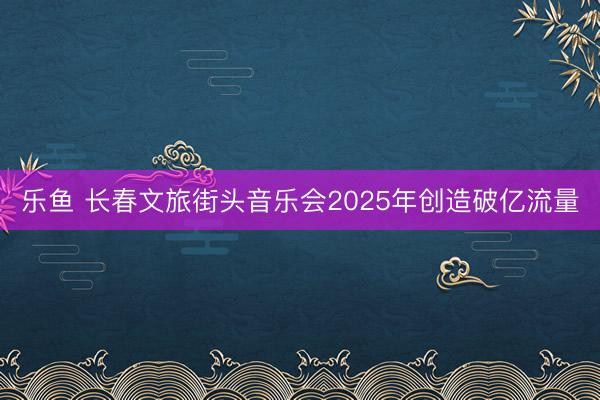 乐鱼 长春文旅街头音乐会2025年创造破亿流量