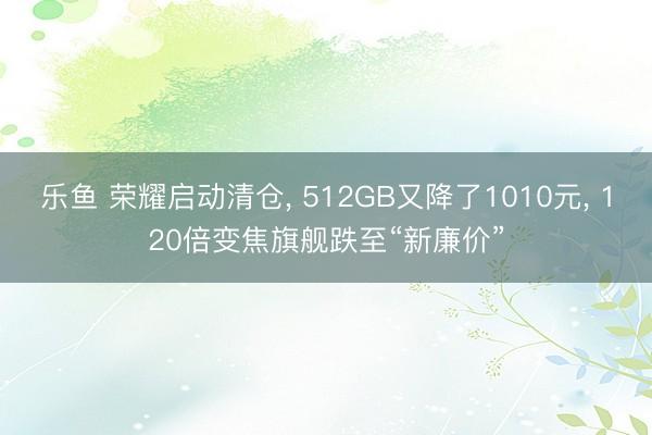 乐鱼 荣耀启动清仓, 512GB又降了1010元, 120倍变焦旗舰跌至“新廉价”