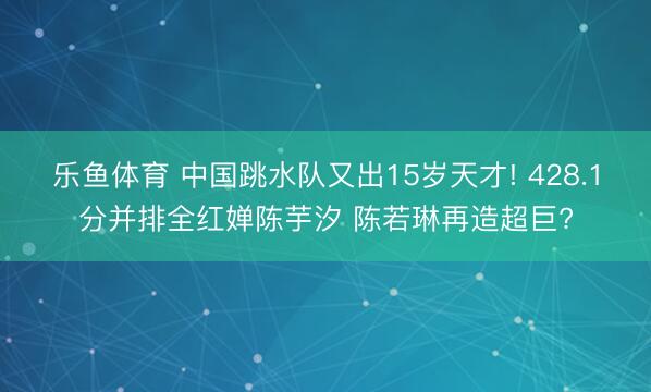 乐鱼体育 中国跳水队又出15岁天才! 428.1分并排全红婵陈芋汐 陈若琳再造超巨?